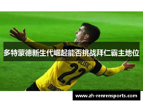 多特蒙德新生代崛起能否挑战拜仁霸主地位