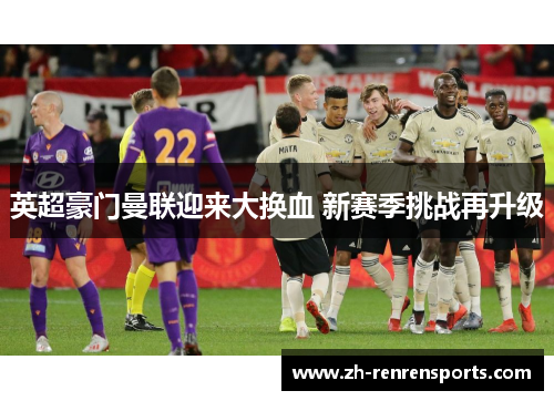 英超豪门曼联迎来大换血 新赛季挑战再升级